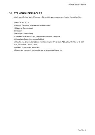 INDIA SMART CITY MISSION
Page 76 of 92
36. STAKEHOLDER ROLES
Attach one A-4 sheet (part of 'Annexure 3'), containing an organogram showing the relationships:
a) MPs, MLAs, MLCs.
b) Mayors, Councilors, other elected representatives.
c) Divisional Commissioner
d) Collector
e) Municipal Commissioner
f) Chief Executive of the Urban Development Authority/ Parastatal
g) Consultant (Select from empanelled list)
h) Handholding Organisation (Select from following list: World Bank, ADB, JICA, USTDA, AFD, KfW,
DFID, UN Habitat, UNIDO, Other)
i) Vendors, PPP Partners, Financiers
j) Others, (eg. community representatives) as appropriate to your city
 