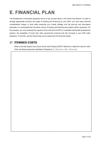 INDIA SMART CITY MISSION
Page 77 of 92
E. FINANCIAL PLAN
The development of bankable proposals will be a key success factor in the Smart City Mission. In order to
arrange appropriate amounts and types of funding and financing for your SCP, you must keep financial
considerations always in mind while preparing your overall strategy and the pan-city and area-based
proposals. It is anticipated that innovative means of funding and financing the projects will be necessary. For
this purpose, you must evaluate the capacity of the ULB and the SPV to undertake self-funded development
projects, the availability of funds from other government schemes that will converge in your SCP (refer
Questions 13 and 26), and the finance that can be raised from the financial market.
37. ITEMISED COSTS
What is the total project cost of your Smart City Proposal (SCP)? Describe in detail the costs for each
of the activities/components identified in Questions 31. (Describe in Max. 300 words)
PROJECT PREPARATION:
Post incorporation, the SPV would incur organisational expenses such as Incorporation
charges, and office infrastructure and recruitment cost. Comprehensive project
preparation is crucial to the realization of project goals. Thus, consultancy to prepare a
business plan, hand-holding support, master plan preparation, detailed project reports,
financial and technical feasibility studies, project management consultants etc. would be
undertaken and technologies such as GIS mapping used for effective decision-making
and project execution. The SPV will incur 10% of the total uninflated project cost (113.46
cr) over five years.
GREENFIELD DEVELOPMENT:
Core infrastructure development on 582.5 acres of identified land (Cost: 666.7 Cr) with
information and communication technology (ICT) solutions for Greenfield development,
consisting of mobility solutions, energy efficiency measures and IT connectivity and
systems for intelligent services (Cost: 99.3 Cr).
Of the 55.83 acres of land reserved for residential development, SPV will build 2,058
affordable housing units at a cost of 187.7 Cr and 588 HIG flats at a cost of 167.8 Cr
while development rights would be sold for the remaining residential land.
A total of 73.20 hectares of land would be returned to private land owners under land
pooling, and 21.0 Ha of commercial land auctioned by SPV would entail investment from
individuals/institutions thereby creating a self-sustaining economic ecosystem.
PAN CITY SOLUTION:
The Energy-Efficient Management System includes solar street lights, 2MW rooftop solar
systems, sensor based control, a mobile application and central command center (Cost:
219.1 Cr). Optimised use of available funds enable the SPV to undertake E-Governance
(34.2 Cr), Smart Solutions for Solid Waste Management (46.8 Cr), Urban Mobility
Solutions (78.2 Cr) and Waste water recycling (96.4 Cr) to enhance impact of Smart City
Proposal across Aurangabad.
The total project cost incurred by the SPV would be 1709.6 cr.
 