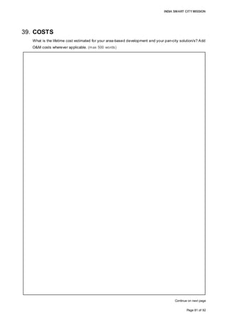 INDIA SMART CITY MISSION
Page 81 of 92
39. COSTS
What is the lifetime cost estimated for your area-based development and your pan-city solution/s? Add
O&M costs wherever applicable. (max 500 words)
Continue on next page
GREENFIELD DEVELOPMENT
Infrastructure development including ICT solution implementation for Greenfield
development on the 582.5 acre land parcel would entail an uninflated expenditure of
706.87 cr by the SPV, in addition to pre-operative expenses. As the implementation is
phased over five years, the SPV would incur 766.0 cr accommodating a 5% inflationary
impact. The SPV would undertake the O&M of the developed area to ensure that the
benefits on account of the Smart City components are passed to residents and users.
Over an operational period of 18 years, SPV would incur cost of 1,164.7 cr comprising
the maintenance of roads, sewerage, water supply, LPG pipelines etc. and include
operational expenditure for security, central command center operations, landscaping
and ICT solution offerings such as IT connectivity, traffic management, and governance.
O&M expenses have been estimated to accommodate an inflation of 7% on account of
CPI trends.
The residential development undertaken by SPV would be undertaken at a cost of 355.5
cr while the development rights sold by SPV would entail a further investment in range of
650 cr from private sector.
Under land pooling, 73.2 hectares of land returned to land owners would be developed
under residential land use. The commercial and institutional land (41.2 hectares)
auctioned leased by the SPV would attract private investment for development. Private
investments in the range of 4,800-5,400 cr are envisaged over the next 7-10 years to
meet the demand for quality infrastructure and amenities.
PAN CITY IMPLEMENTATION
As part of the SCP, the SPV will undertake the implementation of the energy-efficient
management system, comprising solar-powered LED street lights, 2 MW rooftop solar
systems and smart solutions, such as sensor-based control, a mobile application and a
central command centre, at a cost of 219.1 cr. Operations would be initiated from Year 4
onwards and entail an initial annual O&M cost of 6.2 cr and a total of 209.1 cr over 17
years of operation, including electricity, repair and replacement costs. Widespread social
impact and a positive environmental impact are reasons to undertake the
CAPEX-intensive energy-efficient management system.
To complement the current initiatives in e-governance, the SPV will undertake
e-governance implementation across functions and address gaps felt by users to
increase transparency and accessibility at a cost of 31.8 cr. The e-governance system
O&M would be outsourced for maximum efficiency, leading to an initial annual cost 0.95
cr, and amounting to 32.4 cr over 17 years of operation.
 