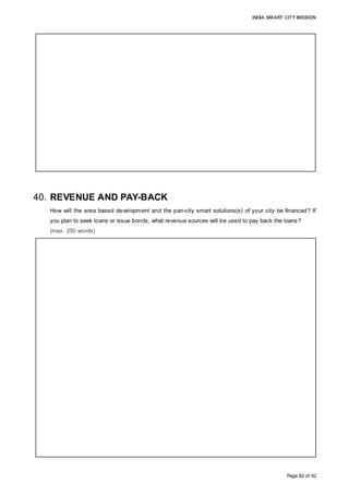 INDIA SMART CITY MISSION
Page 82 of 92
40. REVENUE AND PAY-BACK
How will the area based development and the pan-city smart solutions(s) of your city be financed? If
you plan to seek loans or issue bonds, what revenue sources will be used to pay back the loans?
(max. 250 words)
The SPV is financially equipped to positively impact the lives of citizens by undertaking
the implementation of smart solutions for solid waste management (initial cost: 46.8 cr),
urban mobility solutions (78.2 cr) and waste water recycling (96.4 cr). The SPV would
incur O&M costs of 64.8 cr, 93.4 cr and 182.9 cr, respectively, for these projects, over
the next 16 years.
The cumulative indexed CAPEX outlay for pan-city solutions is 474.61 cr, with O&M
costs over 17 years post completion at 582.6 cr.
The requirement to assume debt by issuance of bonds or undertaking debt does not
exist as the SPV has the inherent potential to execute a project of 1709.6 cr by phasing
development backed by sound project preparation and demand drivers identified during
project conceptualization.
Funds of 112.6 cr from convergence with on-going government schemes will partly
finance implementation of smart solutions and Greenfield development. The
implementation of the pan city solutions is phased over a period of five years whereby
individual solutions are implemented in a sequential manner. The development of core
infrastructure as part of the Greenfield development is undertaken in phases whereby
potential land value can be unlocked in phases to generate revenues to meet capital
outlay requirements.
The initial capital outlay is financed from the GoI grant under Smart City mission and
matching contribution from State Government and AMC. Funding under convergence
partly meets project requirements.
Sale of housing units and sale of commercial land generates ample revenues to meet
gap in funding requirements for undertaking project implementation and generate a cash
surplus.
If the SPV during implementation envisages to increase project size to be executed or
accelerate implementation, financing may be undertaken to meet short term fund
requirements which can be paid back by committed grant from GoI and from strong cash
flows accruing to the project.
 