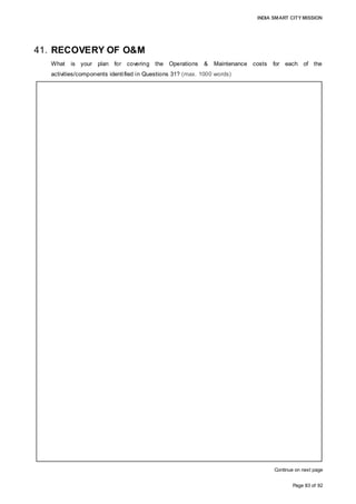 INDIA SMART CITY MISSION
Page 83 of 92
41. RECOVERY OF O&M
What is your plan for covering the Operations & Maintenance costs for each of the
activities/components identified in Questions 31? (max. 1000 words)
Continue on next page
GREENFIELD DEVELOPMENT:
The SPV is responsible for the O&M of the Greenfield development, and will undertake
scheduled maintenance of the core infrastructure and incur operational expenditure on
account of service offerings such as traffic management, security, landscaping, solid
waste management, etc. The SPV will recover the cost of operations by charging
dwellers/users an annual user fee, which would be linked to the type and size of their
establishments.
The user fee would be escalated on an annual basis to meet the inflation impact on
operational expenses, and the surplus collected would lead to a minimal operating
margin and the creation of a cash buffer for major maintenance of the core
infrastructure.
Initial O&M expenses are lower as the development is phased with only part of 582.5
acres being operational with delivery of housing units constructed phased over four
years and development of land transferred to private land owners is developed by them.
The O&M costs amount to 1,164.7 cr over 18 years of operations. The user fees
charged varies according to type of land use such as Rs. 2.5/sq.ft per month for
commercial, Rs. 2/sq.ft per month for HIG housing development, and Rs. 0.75, 1, 1.5 for
EWS, LIG and MIG per sq.ft. per month respectively. The user fees charged suffices to
recover the O&M cost incurred by the SPV while generating a minimal margin accruing
to the SPV.
PAN-CITY SOLUTION
Service offerings under the pan-city solution will have widespread impact across the city
and multitudes of beneficiaries will exist, whereby the collection directly from users will
not be feasible for the SPV. As the SPV complements the existing service offerings
provided by the AMC, the potential to increment tax collections on account of enhanced
and wider service offerings is possible for AMC thereby increasing its revenues.
For the O&M cost recovery on account of pan-city operations for energy efficiency
management, e-governance, solid waste management, urban mobility solutions and
waste water recycling, the SPV will be compensated by the AMC with the payment of an
annual fee. The fees charged by the SPV to AMC would be on cost plus approach
whereby SPV apart from recovering the O&M costs, generates a margin on service
offered.
 