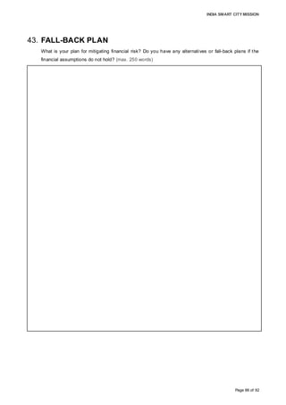 INDIA SMART CITY MISSION
Page 86 of 92
43. FALL-BACK PLAN
What is your plan for mitigating financial risk? Do you have any alternatives or fall-back plans if the
financial assumptions do not hold? (max. 250 words)
• Land availability under land pooling is essential for Greenfield development, to avoid
upfront land acquisition costs. Our land pooling scheme offers 40% land back with
changed land use, higher net FSI and developed land with Smart City characteristics. This
structure creates immense value for land contributors, thereby reducing the risk of
non-participation in the development. Project awareness among stakeholders and consent
from the majority of the owners would offset the land acquisition financing risks.
• GoI and GoM have committed equity capital, thereby enabling the SPV to raise debt
financing for initial capital outlays, which would be repaid by internal accruals with equity
commitment in future years, mitigating any default risk. The SPV has been depicted not to
undertake debt while it has the option it may explore during implementation.
• Core infrastructure development is scheduled after undertaking a detailed project
preparation and feasibility analysis primarily focussed in Year 1 to address potential
design, financial and technical risks, and appoint PMC consultants during implementation
to reduce implementation risks
• The financial risk during operations is mitigated by supporting operational revenue with
cash accruals from capital revenue generated from land monetization during initial years
to cover operational expenses if revenue accruals are inadequate in short term.
• Project spreading over 582.5 acres may be developed in phases as fall-back plans, in
case challenges related to financing, land availability and procurement are encountered
during the detailed project preparation.
 