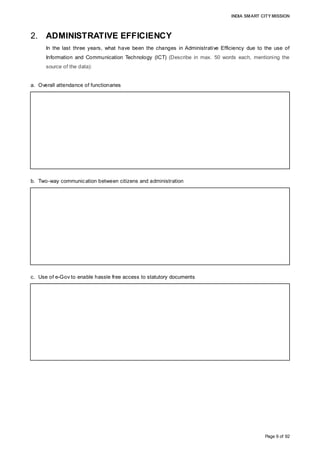 INDIA SMART CITY MISSION
Page 9 of 92
2. ADMINISTRATIVE EFFICIENCY
In the last three years, what have been the changes in Administrative Efficiency due to the use of
Information and Communication Technology (ICT) (Describe in max. 50 words each, mentioning the
source of the data):
a. Overall attendance of functionaries
b. Two-way communication between citizens and administration
c. Use of e-Gov to enable hassle free access to statutory documents
A biometric attendance system has been implemented in the Administrative Head Office
of AMC. The implementation of biometric systems in ward and divisional offices is in the
planning stage.
(Source: General Administration Division, AMC; October 2015)
AMC interacts with citizens through ‘Janta Darbars’ and regular ward office meetings. A
monthly e-bulletin disseminates information about important schemes and development
projects. All major projects, such as the 24x7 water supply project and the underground
sewerage system, are undertaken after several rounds of public/stakeholder consultation.
(Source: IT Department, AMC; October 2015)
As part of e-governance, online access to resources is facilitated for the payment of
property tax, audit reports, annual budgets, birth and death registrations, status of various
applications, project reports, citizen grievances, DC rules, RTI, etc. All procurements are
done by following the e-tendering process.
(Source: IT Department, AMC; October 2015)
 