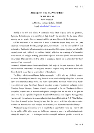 Page 1 of 5
Page 1 of 5
Aurangjeb’s Rule Vs. Present Rule
Dr. Md. Afsar Ali
Asstt. Professor,
A.J.C. Bose College, Kolkata - 700020
E-mail: ali.mdafsar09@gmail.com
History is the root of a nation. A child feels proud when he (she) learns the greatness,
heroism, dedication and even sacrifice of their lives by the ancestors for the cause of the
country and her people. This motivates the child to do something noble for the country.
On the other hand, if the same child is made to learn the reverse thing, like – his (her)
ancestors were coward, deceitful, corrupt, tyrant, inhuman etc. – then the same child will feel
ashamed as theinheritor of such ancestors. As a result the high values, heroism and all noble
aspirations of such child will be vanished; he(she) will show the tendency of withdrawing
from the real life struggle. Nothing good can be expected from such people who are defeated
in advance. They are forced to live a life of an accused person for no crime they (or their
ancestors) had committed.
Almost all Rulers want exactly this condition for their subjects. Because, this makes their rule
unquestionable, undisturbed and long live. Defeated subjects easily bow-down before their
lords (Rulers), hence there is no probability of disturbance.
The history of the second largest Indian community (14.2%) who has ruled this country
for about thousand years is deliberately distorted by the small minority ruling class in order to
serve their interest as stated above. The worst victim of this distortion became those Rulers
who otherwise would have been themost important source of inspiration and pride to the
Muslims. In this list comes Emperor Alamgir or Aurangjeb at the top. Thanks to the history
distortion, so much hate is accumulated against Aurangjeb that we are now in full gear to
erase even the last sign of his reign here. A road in Delhi named after Emperor Aurangjeb has
very recently been changed to rename after the just demised Scientist A. P. J. Abdul Kalam.
More hate is stored against Aurangjeb here than the respect to Kalam. Question remains,
whether Dr. Kalam would have accepted this as honour,if he would have been alive today?
What qualities a person should have in order to be an ideal Ruler? These are – he will rule
for the welfare of his subjects and not for his own pleasure or luxury; he will not discriminate
among his subjects, etc. Let us analyse whether Aurangjeb had these qualities or not?If, he
 