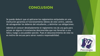 CONCLUSION 
Se puede deducir que al aplicarse los reglamentos estipulados en una 
institución garantiza el funcionamiento idóneo de este centro, además 
de salvaguardar los deberes del estudiante, y delimitar sus obligaciones. 
Además el conocer detalladamente el reglamento nos da una guía para 
actuar en alguna circunstancias desconocidas que nos llevarían a una 
falta y luego a una posible sanción. Pues el desconocimiento de este no 
es motivo de excusa para salvar nuestra responsabilidad. 
