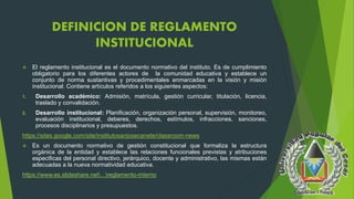 DEFINICION DE REGLAMENTO 
INSTITUCIONAL 
 El reglamento institucional es el documento normativo del instituto. Es de cumplimiento 
obligatorio para los diferentes actores de la comunidad educativa y establece un 
conjunto de norma sustantivas y procedimentales enmarcadas en la visión y misión 
institucional. Contiene artículos referidos a los siguientes aspectos: 
1. Desarrollo académico: Admisión, matrícula, gestión curricular, titulación, licencia, 
traslado y convalidación. 
2. Desarrollo institucional: Planificación, organización personal, supervisión, monitoreo, 
evaluación institucional, deberes, derechos, estímulos, infracciones, sanciones, 
procesos disciplinarios y presupuestos. 
https://sites.google.com/site/institutosanjosecanete/classroom-news 
 Es un documento normativo de gestión constitucional que formaliza la estructura 
orgánica de la entidad y establece las relaciones funcionales previstas y atribuciones 
especificas del personal directivo, jerárquico, docente y administrativo, las mismas están 
adecuadas a la nueva normatividad educativa. 
https://www.es.slideshare.net...reglamento-interno 
 