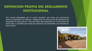 DEFINICION PROPIA DEL REGLAMENTO 
INSTITUCIONAL 
Son normas estipuladas por un centro educativo que busca una convivencia 
donde se garanticen los deberes u obligaciones de cada una de las personas que 
interactúen en este entorno. Todo esto debe estar plasmado en un documento de 
forma clara y accesible para todas las personas que desarrollen una actividad en 
dicho centro. 
 
