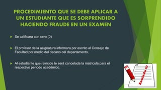 PROCEDIMIENTO QUE SE DEBE APLICAR A 
UN ESTUDIANTE QUE ES SORPRENDIDO 
HACIENDO FRAUDE EN UN EXAMEN 
 Se calificara con cero (0) 
 El profesor de la asignatura informara por escrito al Consejo de 
Facultad por medio del decano del departamento. 
 Al estudiante que reincide le será cancelada la matricula para el 
respectivo periodo académico. 
 