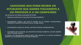 SANCIONES QUE PUEDE RECIBIR UN 
ESTUDIANTE QUE AGREDE FISICAMENTE A 
UN PROFESOR O A UN COMPAÑERO 
Las sanciones van desde la gravedad de la falta: 
 Matricula condicional, la impondrá el Consejo Académico. 
 Amonestación publica, que hará el Consejo de la Facultad correspondiente, 
mediante la resolución motivada y fija en el lugar publico. 
 Amonestación privada, por escrito, que hará el director del departamento. 
 Cancelación de la matricula, que impondrá el Consejo Académico, sanción apelable 
ante el Consejo superior. 
El director del departamento podrá levantar esta sanción en un período académico 
posterior con la aprobación del Consejo Académico. 
 