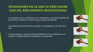 SITUACIONES EN LA QUE SE DEBE HACER 
USO DEL REGLAMENTO INSTITUCIONAL 
1. Un estudiante sufre un altercado con un compañero y este decide agredirlo de 
forma física y verbal por lo cual le causa una serie de lesiones. 
2. Un profesor discrimina deformar explicita a un estudiante por el color de su 
piel. 
3. Cuando entrega un excusa de forma justificada por la no asistencia de un 
parcial y el profesor decide no hacérselo o no repetírselo. 
 