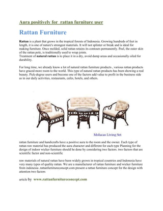 Aura positively for rattan furniture user

Rattan Furniture
Rattan is a plant that grows in the tropical forests of Indonesia. Growing hundreds of feet in
length, it is one of nature's strongest materials. It will not splinter or break and is ideal for
making furniture. Once molded, solid rattan retains its contours permanently. Peel, the outer skin
of the rattan pole, is traditionally used to wrap joints.
Treatment of natural rattan is to place it in a dry, avoid damp areas and occasionally oiled for
durability.

For long time, we already know a lot of natural rattan furniture products , various rattan products
have graced more room to the world. This type of natural rattan products has been showing a real
beauty. Pick-degree users and become one of the factors add value to profit in the business side
as in our daily activities, restaurants, cafes, hotels, and others.




rattan furniture and handicrafts have a positive aura to the room and the owner. Each type of
rattan raw material has produced the aura character and different for each type Planning for the
design of indoor wicker furniture should be done by considering two factors. two factors that are
scientific factor and non-scientific

raw materials of natural rattan have been widely grown in tropical countries and Indonesia have
very many types of quality rattan. We are a manufacturer of rattan furniture and wicker furniture
from indonesia .rattanfurnitureconcept.com present a rattan furniture concept for the design with
attention two factors

article by www.rattanfurnitureconcept.com
 