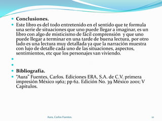  Conclusiones.
 Este libro es del todo entretenido en el sentido que te formula

una serie de situaciones que uno puede llegar a imaginar, es un
libro con algo de misticismo de fácil comprensión y que uno
puede llegar a terminar en una tarde de buena lectura, por otro
lado es una lectura muy detallada ya que la narración muestra
con lujo de detalle cada uno de las situaciones, aspectos,
sentimientos, etc que los personajes van viviendo.



 Bibliografía.
 “Aura” Fuentes, Carlos. Ediciones ERA, S.A. de C.V. primera

impresión México 1962; pp 62. Edición No. 39 México 2001; V
Capítulos.

Aura, Carlos Fuentes.

10

 