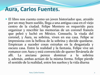 Aura, Carlos Fuentes.
 El libro nos cuenta como un joven historiador que, atraído

por un muy buen sueldo, llega a una antigua casa en el viejo
centro de la ciudad. Felipe Montero es requerido para
organizar y rescribir las memorias de un coronel francés
que peleó y luchó en México. Consuelo, la viuda del
coronel, y Aura, su sobrina, viven en esa casa. Felipe se
impresiona con la belleza de la sobrina y decide quedarse.
Empiezan a suceder cosas extrañas en la desgastada y
oscura casa. Entre la realidad y la fantasía, Felipe vive un
romance con Aura y está convencido de querer llevársela de
allí. La anciana perece dominar a la sobrina
y, además, ambas actúan de la misma forma. Felipe pierde
el sentido de la realidad, entre los sueños y la vida diurna
Aura, Carlos Fuentes.

2

 