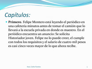 Capítulos:
 Primero. Felipe Montero está leyendo el periódico en

una cafetería minutos antes de tomar el camión que lo
llevará a la escuela privada en donde es maestro. En el
periódico encuentra un anuncio: Se solicita
Historiador joven. Felipe no lo puede creer, el cumple
con todos los requisitos y el salario de cuatro mil pesos
es casi cinco veces mayor de lo que ahora recibe.

Aura, Carlos Fuentes.

3

 