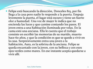  Felipe está buscando la dirección, Donceles 815, por fin

llega a la casa pero nadie le responde a la puerta. Empuja
levemente la puerta, el lugar está oscuro y tiene un fuerte
olor a humedad. Una voz de mujer le indica que no
encienda las luces y que camine contando los pasos. El
joven entra a una habitación iluminada por velas. En la
cama está una anciana. Ella le cuenta que el trabajo
consiste en escribir las memorias de su marido, muerto
hace 60 años, y que la condición es que se quede a vivir en
la casa. Sorpresivamente entra una joven a la
habitación, Aura, es la sobrina de la anciana. Felipe se
queda encantado con la joven, con su belleza y con esos
ojos verdes como mares. En ese instante acepta quedarse a
vivir allí.

Aura, Carlos Fuentes.

4

 