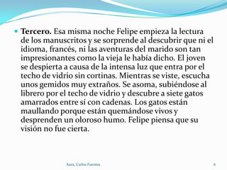  Tercero. Esa misma noche Felipe empieza la lectura

de los manuscritos y se sorprende al descubrir que ni el
idioma, francés, ni las aventuras del marido son tan
impresionantes como la vieja le había dicho. El joven
se despierta a causa de la intensa luz que entra por el
techo de vidrio sin cortinas. Mientras se viste, escucha
unos gemidos muy extraños. Se asoma, subiéndose al
librero por el techo de vidrio y descubre a siete gatos
amarrados entre sí con cadenas. Los gatos están
maullando porque están quemándose vivos y
desprenden un oloroso humo. Felipe piensa que su
visión no fue cierta.

Aura, Carlos Fuentes.

6

 