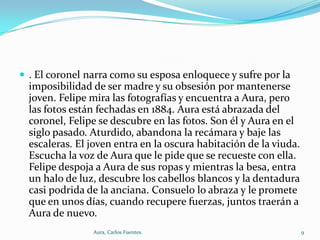  . El coronel narra como su esposa enloquece y sufre por la

imposibilidad de ser madre y su obsesión por mantenerse
joven. Felipe mira las fotografías y encuentra a Aura, pero
las fotos están fechadas en 1884. Aura está abrazada del
coronel, Felipe se descubre en las fotos. Son él y Aura en el
siglo pasado. Aturdido, abandona la recámara y baje las
escaleras. El joven entra en la oscura habitación de la viuda.
Escucha la voz de Aura que le pide que se recueste con ella.
Felipe despoja a Aura de sus ropas y mientras la besa, entra
un halo de luz, descubre los cabellos blancos y la dentadura
casi podrida de la anciana. Consuelo lo abraza y le promete
que en unos días, cuando recupere fuerzas, juntos traerán a
Aura de nuevo.
Aura, Carlos Fuentes.

9

 