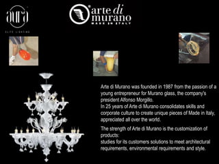 Arte di Murano was founded in 1987 from the passion of a 
young entrepreneur for Murano glass, the company's 
president Alfonso Morgillo. 
In 25 years of Arte di Murano consolidates skills and 
corporate culture to create unique pieces of Made in Italy, 
appreciated all over the world. 
The strength of Arte di Murano is the customization of 
products: 
studies for its customers solutions to meet architectural 
requirements, environmental requirements and style. 
 