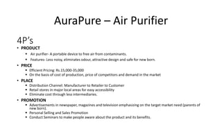 4P’s
• PRODUCT
 Air purifier- A portable device to free air from contaminants.
 Features- Less noisy, eliminates odour, attractive design and safe for new born.
• PRICE
 Efficient Pricing: Rs.15,000-35,000
 On the basis of cost of production, price of competitors and demand in the market
• PLACE
 Distribution Channel: Manufacturer to Retailer to Customer
 Retail stores in major local areas for easy accessibility
 Eliminate cost through less intermediaries.
• PROMOTION
 Advertisements in newspaper, magazines and television emphasizing on the target market need (parents of
new born).
 Personal Selling and Sales Promotion
 Conduct Seminars to make people aware about the product and its benefits.
AuraPure – Air Purifier
 