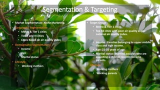 Segmentation & Targeting
• Market Segmentation: Niche Marketing.
• Geographic Segmentation:
• Metro & Tier 1 cities
• Tier II and III cities
• Cities Based on air quality index
• Demographic Segmentation:
• Income
• Age
• Marital status
• Lifestyle:
• Working mothers
• Target Group
• Metro & Tier 1 cities
• Top 50 cities with poor air quality as per
national air quality index.
• Income : Families belonging to upper middle
class and high income.
• Age: 25-35 years of age
• Marital status: Married, couples who are
expecting a child or recently became
parents.
• Lifestyle:
• Working mothers
• Working parents
 