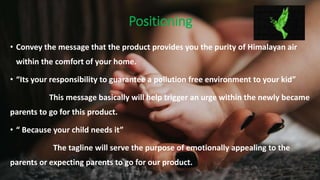 Positioning
• Convey the message that the product provides you the purity of Himalayan air
within the comfort of your home.
• “Its your responsibility to guarantee a pollution free environment to your kid”
This message basically will help trigger an urge within the newly became
parents to go for this product.
• “ Because your child needs it”
The tagline will serve the purpose of emotionally appealing to the
parents or expecting parents to go for our product.
 