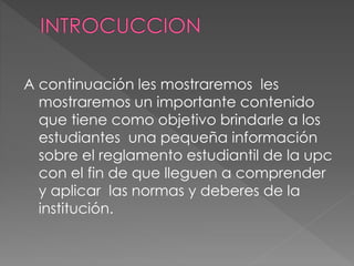 A continuación les mostraremos les 
mostraremos un importante contenido 
que tiene como objetivo brindarle a los 
estudiantes una pequeña información 
sobre el reglamento estudiantil de la upc 
con el fin de que lleguen a comprender 
y aplicar las normas y deberes de la 
institución. 
 