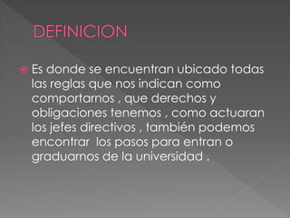  Es donde se encuentran ubicado todas 
las reglas que nos indican como 
comportarnos , que derechos y 
obligaciones tenemos , como actuaran 
los jefes directivos , también podemos 
encontrar los pasos para entran o 
graduarnos de la universidad . 
 