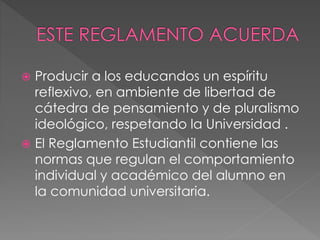  Producir a los educandos un espíritu 
reflexivo, en ambiente de libertad de 
cátedra de pensamiento y de pluralismo 
ideológico, respetando la Universidad . 
 El Reglamento Estudiantil contiene las 
normas que regulan el comportamiento 
individual y académico del alumno en 
la comunidad universitaria. 
 