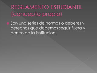  Son una series de normas o deberes y 
derechos que debemos seguir fuera y 
dentro de la isntitucion. 
 