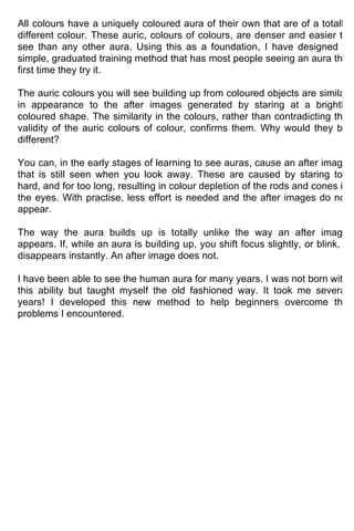 All colours have a uniquely coloured aura of their own that are of a totally
different colour. These auric, colours of colours, are denser and easier to
see than any other aura. Using this as a foundation, I have designed a
simple, graduated training method that has most people seeing an aura the
first time they try it.

The auric colours you will see building up from coloured objects are similar
in appearance to the after images generated by staring at a brightly
coloured shape. The similarity in the colours, rather than contradicting the
validity of the auric colours of colour, confirms them. Why would they be
different?

You can, in the early stages of learning to see auras, cause an after image
that is still seen when you look away. These are caused by staring too
hard, and for too long, resulting in colour depletion of the rods and cones in
the eyes. With practise, less effort is needed and the after images do not
appear.

The way the aura builds up is totally unlike the way an after image
appears. If, while an aura is building up, you shift focus slightly, or blink, it
disappears instantly. An after image does not.

I have been able to see the human aura for many years. I was not born with
this ability but taught myself the old fashioned way. It took me several
years! I developed this new method to help beginners overcome the
problems I encountered.
 