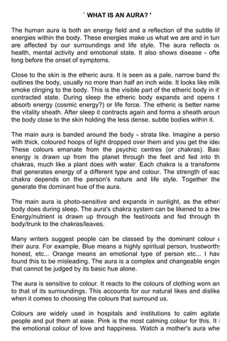 ` WHAT IS AN AURA? '

The human aura is both an energy field and a reflection of the subtle life
energies within the body. These energies make us what we are and in turn,
are affected by our surroundings and life style. The aura reflects our
health, mental activity and emotional state. It also shows disease - often
long before the onset of symptoms.

Close to the skin is the etheric aura. It is seen as a pale, narrow band that
outlines the body, usually no more than half an inch wide. It looks like milky
smoke clinging to the body. This is the visible part of the etheric body in it's
contracted state. During sleep the etheric body expands and opens to
absorb energy (cosmic energy?) or life force. The etheric is better named
the vitality sheath. After sleep it contracts again and forms a sheath around
the body close to the skin holding the less dense, subtle bodies within it.

The main aura is banded around the body - strata like. Imagine a person
with thick, coloured hoops of light dropped over them and you get the idea.
These colours emanate from the psychic centres (or chakras). Basic
energy is drawn up from the planet through the feet and fed into the
chakras, much like a plant does with water. Each chakra is a transformer
that generates energy of a different type and colour. The strength of each
chakra depends on the person's nature and life style. Together they
generate the dominant hue of the aura.

The main aura is photo-sensitive and expands in sunlight, as the etheric
body does during sleep. The aura's chakra system can be likened to a tree.
Energy/nutrient is drawn up through the feet/roots and fed through the
body/trunk to the chakras/leaves.

Many writers suggest people can be classed by the dominant colour of
their aura. For example, Blue means a highly spiritual person, trustworthy,
honest, etc... Orange means an emotional type of person etc... I have
found this to be misleading. The aura is a complex and changeable engine
that cannot be judged by its basic hue alone.

The aura is sensitive to colour. It reacts to the colours of clothing worn and
to that of its surroundings. This accounts for our natural likes and dislikes
when it comes to choosing the colours that surround us.

Colours are widely used in hospitals and institutions to calm agitated
people and put them at ease. Pink is the most calming colour for this. It is
the emotional colour of love and happiness. Watch a mother's aura when
 