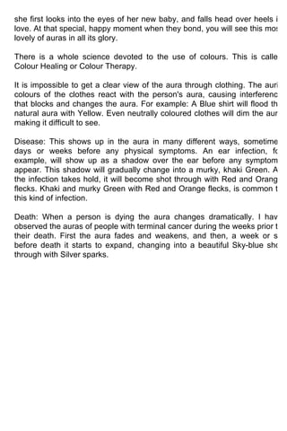 she first looks into the eyes of her new baby, and falls head over heels in
love. At that special, happy moment when they bond, you will see this most
lovely of auras in all its glory.

There is a whole science devoted to the use of colours. This is called
Colour Healing or Colour Therapy.

It is impossible to get a clear view of the aura through clothing. The auric
colours of the clothes react with the person's aura, causing interference
that blocks and changes the aura. For example: A Blue shirt will flood the
natural aura with Yellow. Even neutrally coloured clothes will dim the aura
making it difficult to see.

Disease: This shows up in the aura in many different ways, sometimes
days or weeks before any physical symptoms. An ear infection, for
example, will show up as a shadow over the ear before any symptoms
appear. This shadow will gradually change into a murky, khaki Green. As
the infection takes hold, it will become shot through with Red and Orange
flecks. Khaki and murky Green with Red and Orange flecks, is common to
this kind of infection.

Death: When a person is dying the aura changes dramatically. I have
observed the auras of people with terminal cancer during the weeks prior to
their death. First the aura fades and weakens, and then, a week or so
before death it starts to expand, changing into a beautiful Sky-blue shot
through with Silver sparks.
 