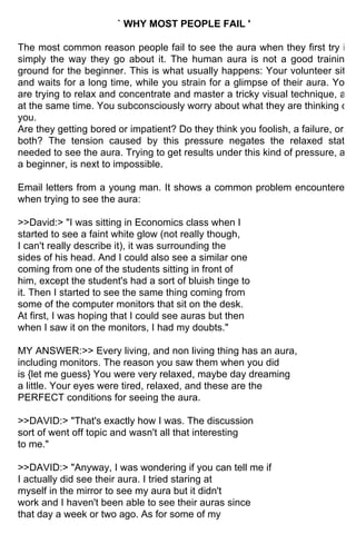 ` WHY MOST PEOPLE FAIL '

The most common reason people fail to see the aura when they first try is
simply the way they go about it. The human aura is not a good training
ground for the beginner. This is what usually happens: Your volunteer sits
and waits for a long time, while you strain for a glimpse of their aura. You
are trying to relax and concentrate and master a tricky visual technique, all
at the same time. You subconsciously worry about what they are thinking of
you.
Are they getting bored or impatient? Do they think you foolish, a failure, or
both? The tension caused by this pressure negates the relaxed state
needed to see the aura. Trying to get results under this kind of pressure, as
a beginner, is next to impossible.

Email letters from a young man. It shows a common problem encountered
when trying to see the aura:

>>David:> "I was sitting in Economics class when I
started to see a faint white glow (not really though,
I can't really describe it), it was surrounding the
sides of his head. And I could also see a similar one
coming from one of the students sitting in front of
him, except the student's had a sort of bluish tinge to
it. Then I started to see the same thing coming from
some of the computer monitors that sit on the desk.
At first, I was hoping that I could see auras but then
when I saw it on the monitors, I had my doubts."

MY ANSWER:>> Every living, and non living thing has an aura,
including monitors. The reason you saw them when you did
is {let me guess} You were very relaxed, maybe day dreaming
a little. Your eyes were tired, relaxed, and these are the
PERFECT conditions for seeing the aura.

>>DAVID:> "That's exactly how I was. The discussion
sort of went off topic and wasn't all that interesting
to me."

>>DAVID:> "Anyway, I was wondering if you can tell me if
I actually did see their aura. I tried staring at
myself in the mirror to see my aura but it didn't
work and I haven't been able to see their auras since
that day a week or two ago. As for some of my
 