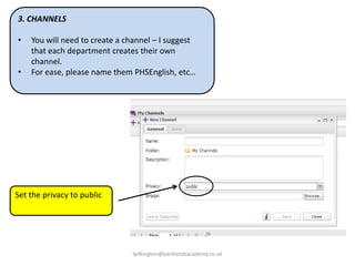 3. CHANNELS
•
•

You will need to create a channel – I suggest
that each department creates their own
channel.
For ease, please name them PHSEnglish, etc…

Set the privacy to public

lpilkington@parklandsacademy.co.uk

 