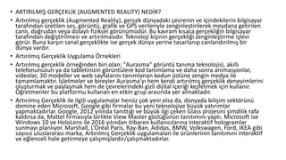 • ARTIRILMIŞ GERÇEKLİK (AUGMENTED REALITY) NEDİR?
• Artırılmış gerçeklik (Augmented Reality), gerçek dünyadaki çevrenin ve içindekilerin bilgisayar
tarafından üretilen ses, görüntü, grafik ve GPS verileriyle zenginleştirilerek meydana getirilen
canlı, doğrudan veya dolaylı fiziksel görünümüdür. Bu kavram kısaca gerçekliğin bilgisayar
tarafından değiştirilmesi ve artırılmasıdır. Teknoloji kişinin gerçekliği zenginleştirme işlevi
görür. Buna karşın sanal gerçeklikte ise gerçek dünya yerine tasarlanıp canlandırılmış bir
dünya vardır.
• Artırılmış Gerçeklik Uygulama Örnekleri
• Artırılmış gerçeklik örneğinden biri olan; "Aurasma" görüntü tanıma teknolojisi, akıllı
telefonunuzun ya da tabletinizin görüntülere kod tanımlama ve daha sonra animasyonlar,
videolar, 3D modeller ve web sayfalarını tanımlanan kodun üstüne zengin medya ile
tamamlamaktır. İşletmeler ve bireyler Aurasma'yı hem kendi artırılmış gerçeklik deneyimlerini
oluşturmak ve paylaşmak hem de çevrelerindeki gizli dijital içeriği keşfetmek için kullanır.
Öğretmenler bu platformu kullanan en etkin grup arasında yer almaktadır.
• Artırılmış Gerçeklik ile ilgili uygulamalar henüz çok yeni olsa da, dünyada bilişim sektörünü
domine eden Microsoft, Google gibi firmalar bu yeni teknolojiye büyük yatırımlar
yapmaktadırlar. Google, 2012 yılında tanıttığı ve büyük ilgi çeken Glass projesini şimdilik rafa
kaldırsa da, Mattel firmasıyla birlikte View Master gözlüğünün tanıtımını yaptı. Microsoft ise
Windows 10 ve HoloLens ile 2016 yılından itibaren kullanıcılarına interaktif hologramlar
sunmayı planlıyor. Marshall, L’Oréal Paris, Ray-Ban, Adidas, BMW, Volkswagen, Ford, IKEA gibi
sayısız uluslararası marka, Artırılmış Gerçeklik uygulamaları ile ürünlerinin tanıtımını interaktif
ve eğlenceli hale getirmeye çalışmışlardır/çalışmaktadırlar.
 