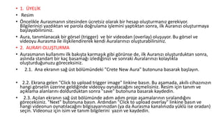 • 1. ÜYELİK
• Resim
• Öncelikle Aurasmanın sitesinden ücretsiz olarak bir hesap oluşturmanız gerekiyor.
Bilgilerinizi yazdıktan ve parola doğrulama işlemini yaptıktan sonra, ilk Auranızı oluşturmaya
başlayabilirsiniz.
• Aura, tanımlanacak bir görsel (trigger) ve bir videodan (overlay) oluşuyor. Bu görsel ve
videoyu Aurasma ile ilişkilendirerek kendi Auralarınızı oluşturabilirsiniz.
• 2. AURAYI OLUŞTURMA
• Aurasmanın kullanımı ilk bakışta karmaşık gibi görünse de, ilk Auranızı oluşturduktan sonra,
aslında standart bir kaç basamağı izlediğinizi ve sonraki Auralarınızı kolaylıkla
oluşturduğunuzu göreceksiniz.
• 2.1. Ana ekranın sağ üst bölümündeki "Crete New Aura" butonuna basarak başlayın.
• 2.2. Ekrana gelen "Click to upload trigger image" linkine basın. Bu aşamada, akıllı cihazınızın
hangi görselin üzerine geldiğinde videoyu oynatacağını seçmelisiniz. Resim için tanım ve
açıklama alanlarını doldurduktan sonra "save" butonuna basarak kaydedin.
• 2.3. Açılan ekranın sağ üst bölümünde adım adım proje aşamalarının sıralandığını
göreceksiniz. "Next" butonuna basın. Ardından "Click to upload overlay" linkine basın ve
hangi videonun oynatılacağını bilgisayarınızdan (ya da Aurasma kanalınızda yüklü ise oradan)
seçin. Videonuz için isim ve tanım bilgilerini yazın ve kaydedin.
 