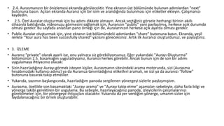 • 2.4. Aurasmanızın bir önizlemesi ekranda görülecektir. Yine ekranın üst bölümünde bulunan adımlardan "next"
butonuna basın. Açılan ekranda Auranız için bir isim ve arandığında bulunması için etiketler ekleyin. Çalışmanızı
kaydedin.
• 2.5. Özel Auralar oluşturmak için bu adımı dikkate almayın. Ancak seçtiğiniz görsele herhangi birinin akıllı
cihazıyla baktığında, videonuzu görmesini sağlamak için, Auranızın "public" yani paylaşılmış, herkese açık durumda
olması gerekir. Bu sayfada anlatılan pano örneği için de, Auralarınızın herkese açık ayarda olması gerekir.
• Public Auralar oluşturmak için, yine ekranın üst bölümündeki adımlardan "share" butonuna basın. Ekranda, yeşil
renkte "Your aura has been succesfully shared" yazısını göreceksiniz. Artık ilk Auranızı oluşturdunuz, ve paylaştınız.
• 3. İZLEME
• Auranız "private" olarak ayarlı ise, onu yalnızca siz görebiliyorsunuz. Eğer yukarıdaki "Aurayı Oluşturma"
bölümünün 2.5. basamağını uyguladıysanız, Auranızı herkes görebilir. Ancak bunun için de son bir adımı
uygulamaya ihtiyacınız olacak:
• Sizin hazırladığınız Aurayı görmek isteyen kişiler, Aurasmanın sitesindeki arama motorunda, sizi (Aurasma
hesabınızdaki kullanıcı adınız) ya da Auranıza tanımladığınız etiketleri aramalı, ve sizi ya da auranızı "follow"
butonuna basarak takip etmeliler.
• Yukarıda, yazımın başlangıcında, hazırladığım panoda sergilenen yönergeyi sizlerle paylaşmıştım.
• Aurasma, özellikle son basamaktaki "Aurayı arama" ve "Aurayı takip etme" aşamaları sebebiyle, daha fazla bilgi ve
yönerge takibi gerektiren bir uygulama. Bu sebeple, hazırlayacağınız panoda, izleyicilerin çalışmalarınızı
görebilmeleri için, bir yönergeye ihtiyaçları olacaktır. Yukarıda da yer verdiğim yönerge, umarım sizler için
faydalanacağınız bir örnek oluşturabilir.
 