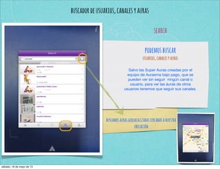 buscadordeusuarios,canalesyauras
search
podemosbuscar
usuarios,canalesyauras
Salvo las Super Auras creadas por el
equipo de Aurasma bajo pago, que se
pueden ver sin seguir ningún canal o
usuario, para ver las áuras de otros
usuarios tenemos que seguir sus canales.
buscamosaurasgeolocalizadascercanasanuestra
ubicación
sábado, 18 de mayo de 13
 