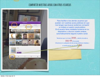 compartirnuestrasaurasconotrosusuarios
Para facilitar a los demás usuarios que
puedan ver nuestras auras públicas sin que
nos tengan que buscar podemos compartir
un enlace a nuestro canal público.
Si el usuario tiene instalada Aurasma en su
dispositivo y clica en nuestro enlace,
automáticamente seguirá nuestro canal.
Tenemos que ir al menú Explore, y dentro de este a
AurasyMy (mis auras)
Clicamos en cualquiera de las auras públicas creadas y
a continuación en el botón More
sábado, 18 de mayo de 13
 