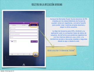 registroenlaaplicaciónaurasma
Aunque las llamadas Super Auras (escenas de RA
creadas por los desarrolladores de Aurasma)
pueden verse sin registrarse, conviene hacerlo
para poder crear nuestras propias escenas y
seguir a otros usuarios.
La App de Aurasma para iOS y Android y su
aplicación web no comparten base de datos de
usuarios, de tal forma que podemos registrarnos
con los mismos datos en una y otra y no
tendremos acceso a las auras creadas o seguidas
desde la app o desde la web.
Accedealregistroytucuentadesde“account”
sábado, 18 de mayo de 13
 