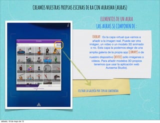 CREAMOSNUESTRASPROPIASESCENASDERACONAURASMA(AURAS)
ELEMENTOSDEUNAURA
LASAURASSECOMPONENDE:
OVERLAY: Es la capa virtual que vamos a
añadir a la imagen real. Puede ser otra
imágen, un vídeo o un modelo 3D animado
o no. Esta capa la podemos elegir de una
amplia galería de la propia app (library)o de
nuestro dispositivo (device)(sólo imágenes o
vídeos. Para añadir modelos 3D propios
tenemos que usar la aplicación web
Aurasma Studio).
filtrarlagaleríaportipodecontenido
sábado, 18 de mayo de 13
 