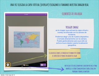unavezelegidalacapavirtual(overlay)escogemosotomamosnuestraimagenreal
ELEMENTOSDEUNAURA
triggerimage
es la imagen que activará la capa virtual o
overlay al enforcala con la cámara de
Aurasma.
Podemos elegir una de nuestra dispositivo
o tomarla directamente con la cámara.
Puede geolocalizarse para que sólo se
active el aura desde nuestra localización
geográﬁca
sigeolocalizamoslaimagenactivandoesteicono
elaurasólosepodráverdesdeeselugar
hastaqueestedeslizadornoseencuentreenlazona
amarilla overde(imagenbienestabilizada)no
podremostomarlaimatgen
sábado, 18 de mayo de 13
 