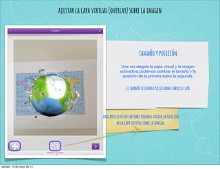 ajustarlacapavirtual(overlay)sobrelaimagen
tamañoyposición
Una vez elegida la capa virtual y la imagen
activadora podemos cambiar el tamaño y la
posición de la primera sobre la segunda.
Eltamañosecambiapellizcandosobrelacapa
medianteestosdosbotonespodemosvariarlaposición
delacapavirtualsobrelaimagen.
sábado, 18 de mayo de 13
 
