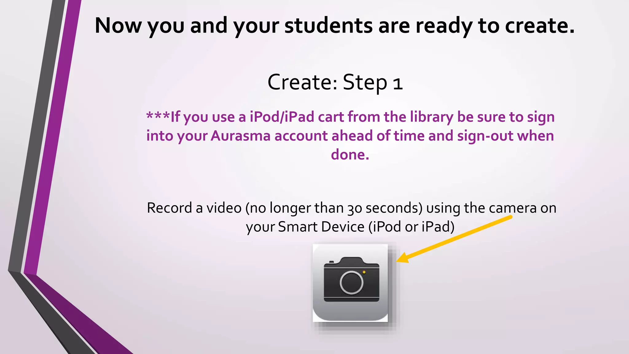 Now you and your students are ready to create.
Create: Step 1
***If you use a iPod/iPad cart from the library be sure to sign
into your Aurasma account ahead of time and sign-out when
done.
Record a video (no longer than 30 seconds) using the camera on
your Smart Device (iPod or iPad)
 
