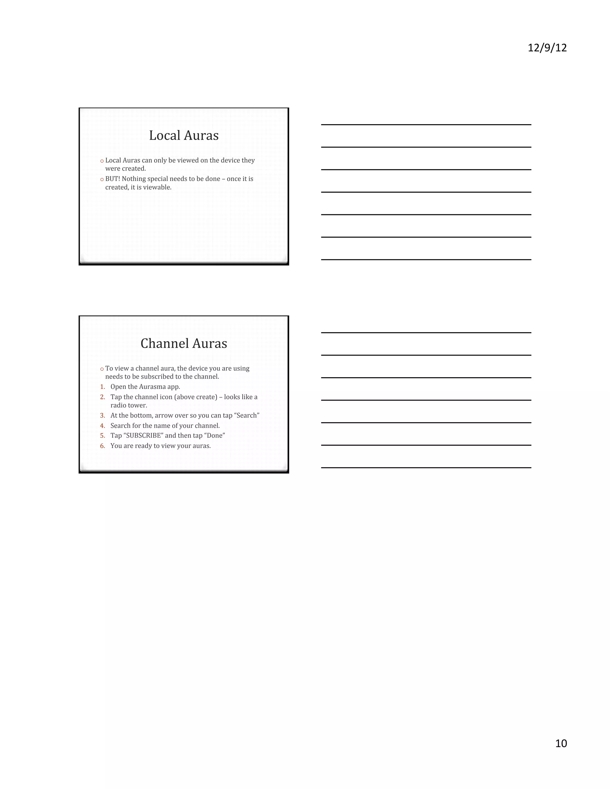 12/9/12%




                   Local'Auras'
o  Local'Auras'can'only'be'viewed'on'the'device'they'
 were'created.''
o  BUT!'Nothing'special'needs'to'be'done'–'once'it'is'
 created,'it'is'viewable.'




              Channel'Auras'
o  To'view'a'channel'aura,'the'device'you'are'using'
 needs'to'be'subscribed'to'the'channel.''
1.  Open'the'Aurasma'app.'
2.  Tap'the'channel'icon'(above'create)'–'looks'like'a'
   radio'tower.'
3.  At'the'bottom,'arrow'over'so'you'can'tap'“Search”'
4.  Search'for'the'name'of'your'channel.'
5.  Tap'“SUBSCRIBE”'and'then'tap'“Done”'
6.  You'are'ready'to'view'your'auras.'




                                                               10%
 