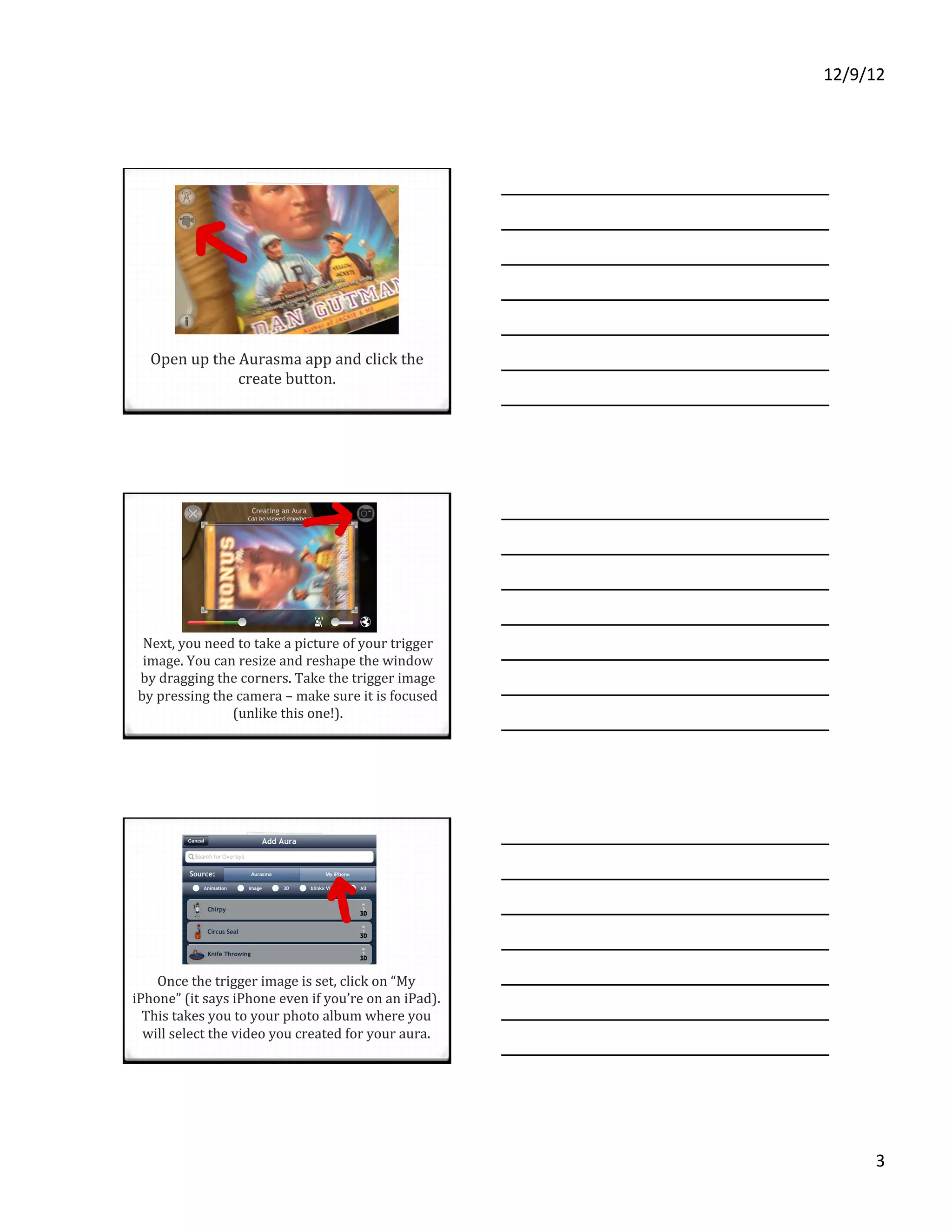 12/9/12%




  Open'up'the'Aurasma'app'and'click'the'
              create'button.'




 Next,'you'need'to'take'a'picture'of'your'trigger'
 image.'You'can'resize'and'reshape'the'window'
by'dragging'the'corners.'Take'the'trigger'image'
by'pressing'the'camera'–'make'sure'it'is'focused'
               (unlike'this'one!).''




    Once'the'trigger'image'is'set,'click'on'“My'
iPhone”'(it'says'iPhone'even'if'you’re'on'an'iPad).'
  This'takes'you'to'your'photo'album'where'you'
  will'select'the'video'you'created'for'your'aura.'




                                                             3%
 