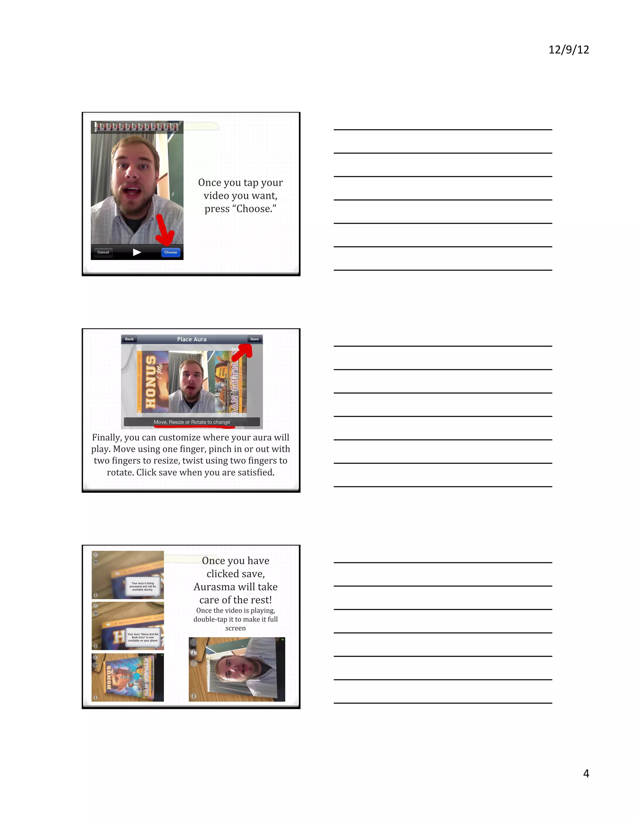 12/9/12%




                           Once'you'tap'your'
                            video'you'want,'
                            press'“Choose.”'




Finally,'you'can'customize'where'your'aura'will'
play.'Move'using'one'Uinger,'pinch'in'or'out'with'
 two'Uingers'to'resize,'twist'using'two'Uingers'to'
    rotate.'Click'save'when'you'are'satisUied.'




                           Once'you'have'
                            clicked'save,'
                         Aurasma'will'take'
                          care'of'the'rest!'
                          Once'the'video'is'playing,'
                         doubleVtap'it'to'make'it'full'
                                   screen'




                                                                4%
 
