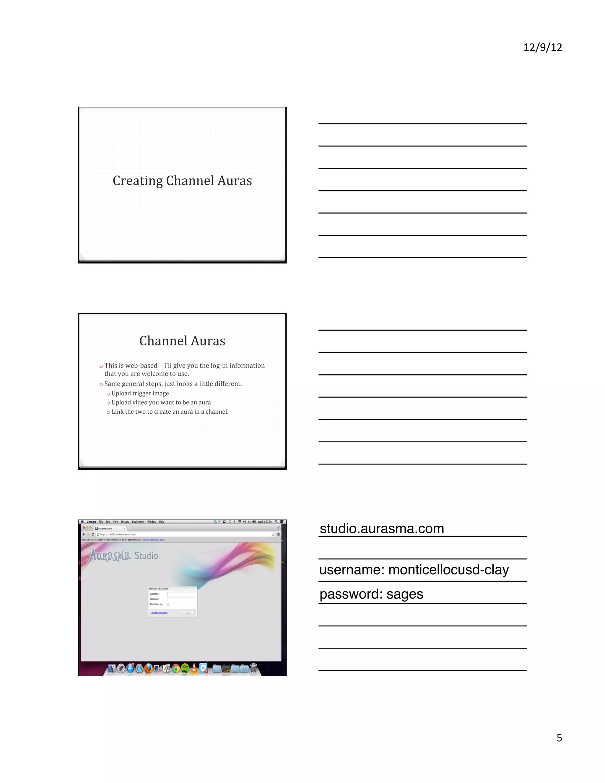 12/9/12%




    Creating'Channel'Auras'




              Channel'Auras ''                                  You'll need to have an account
o  This'is'webVbased'–'I’ll'give'you'the'logVin'information'    for the Aurasma Studio. There is
 that'you'are'welcome'to'use.'
o  Same'general'steps,'just'looks'a'little'different.'          a page to apply to be an
    o  Upload'trigger'image'
    o  Upload'video'you'want'to'be'an'aura'                     "Aurasma partner"
    o  Link'the'two'to'create'an'aura'in'a'channel.'



                                                                http://www.aurasma.com/
                                                                partners/




                                                               studio.aurasma.com

                                                               username: monticellocusd-clay
                                                               The website has been updated,
                                                               password: sagesdifferent, but
                                                               so the design is
                                                               these general steps still hold up.




                                                                                                          5%
 