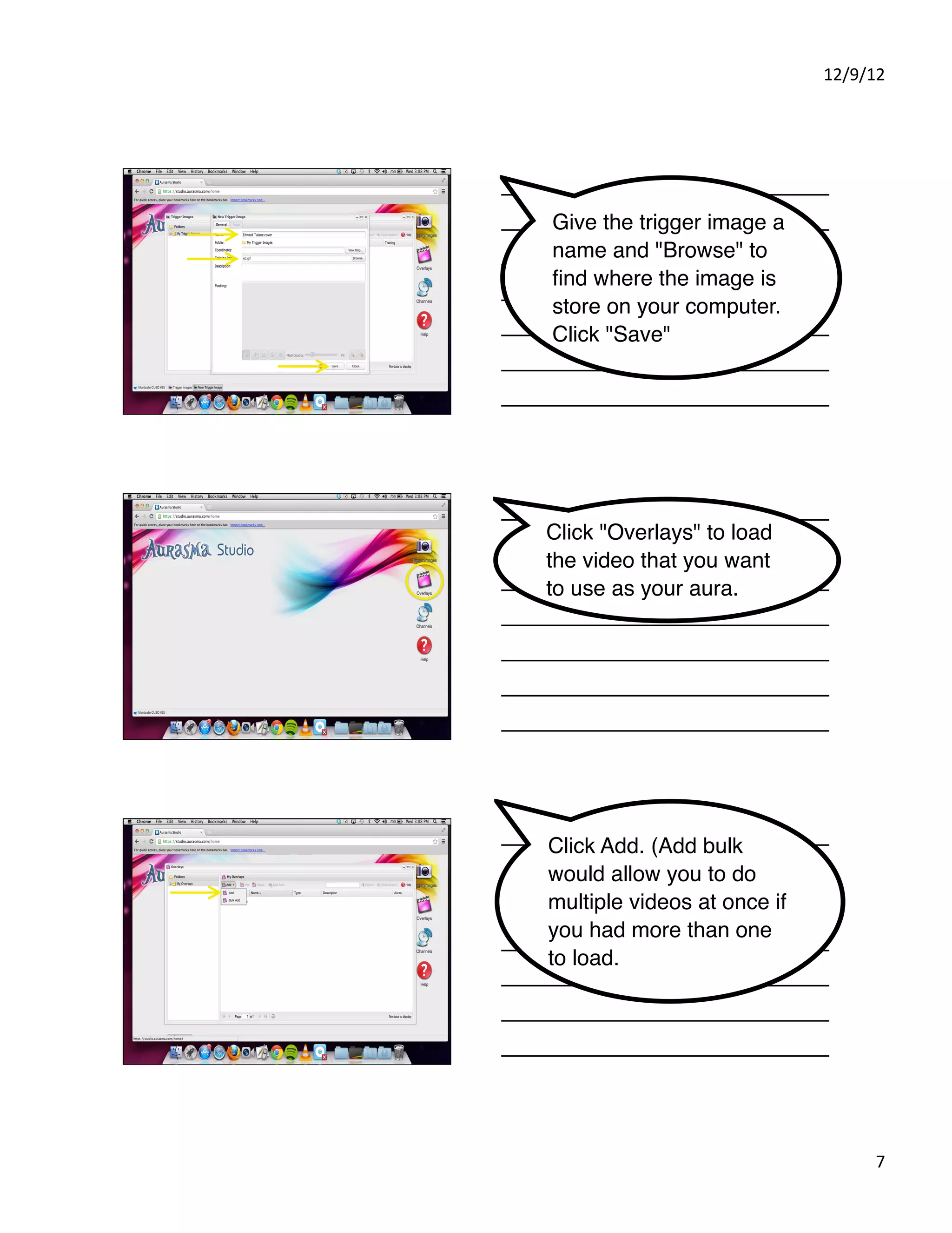 12/9/12%




Give the trigger image a
name and "Browse" to
ﬁnd where the image is
store on your computer.
Click "Save"




Click "Overlays" to load
the video that you want
to use as your aura.




Click Add. (Add bulk
would allow you to do
multiple videos at once if
you had more than one
to load. )




                                   7%
 