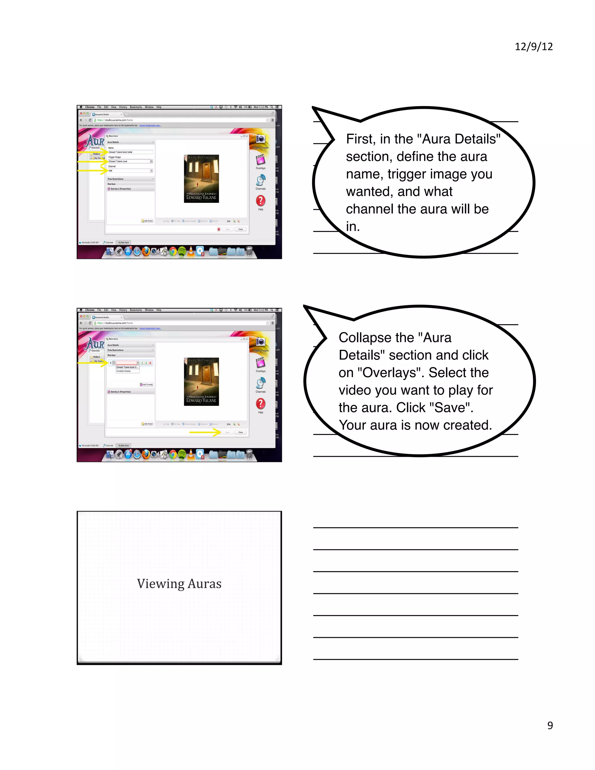 12/9/12%




                  First, in the "Aura Details"
                  section, deﬁne the aura
                  name, trigger image you
                  wanted, and what
                  channel the aura will be
                  in.




                 Collapse the "Aura
                 Details" section and click
                 on "Overlays". Select the
                 video you want to play for
                 the aura. Click "Save".
                 Your aura is now created.




Viewing'Auras'




                                                       9%
 